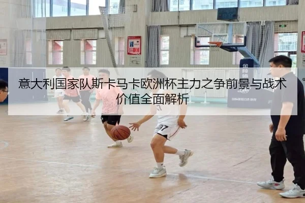 意大利国家队斯卡马卡欧洲杯主力之争前景与战术价值全面解析