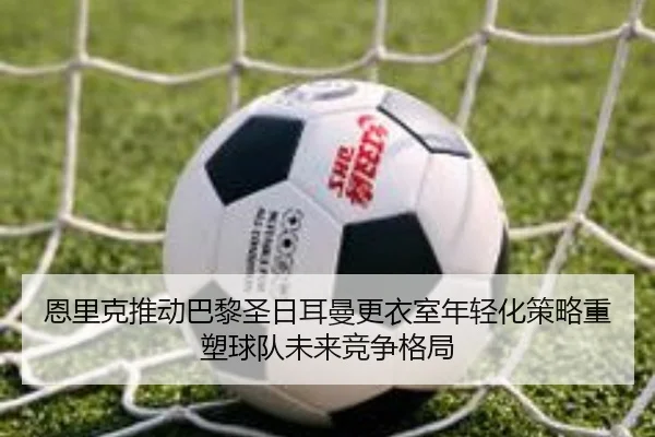 恩里克推动巴黎圣日耳曼更衣室年轻化策略重塑球队未来竞争格局