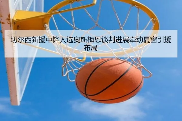 切尔西新援中锋人选奥斯梅恩谈判进展牵动夏窗引援布局