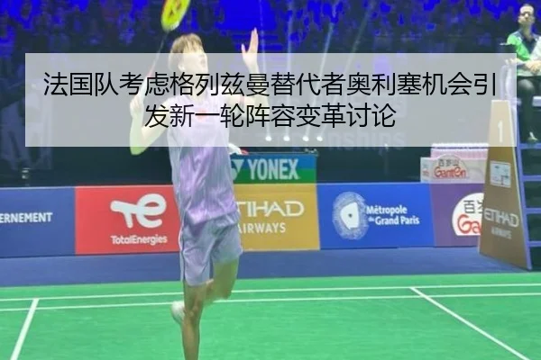 法国队考虑格列兹曼替代者奥利塞机会引发新一轮阵容变革讨论