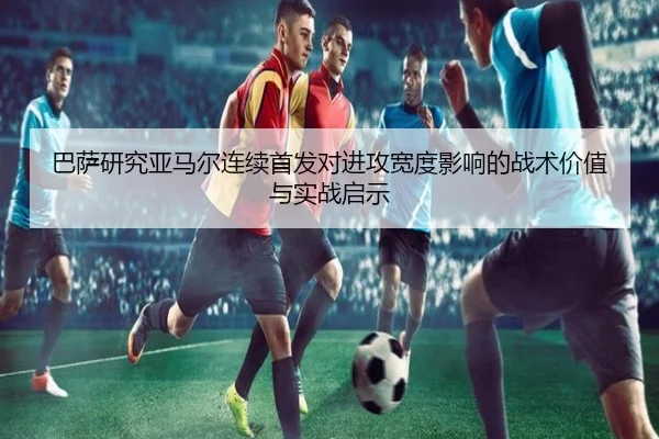 巴萨研究亚马尔连续首发对进攻宽度影响的战术价值与实战启示