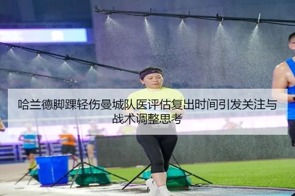 哈兰德脚踝轻伤曼城队医评估复出时间引发关注与战术调整思考