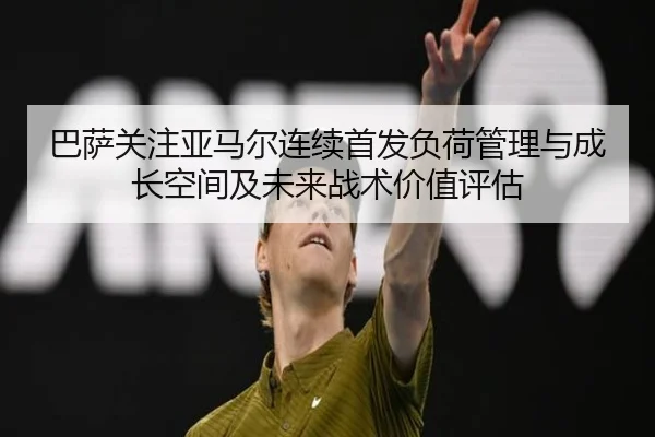 巴萨关注亚马尔连续首发负荷管理与成长空间及未来战术价值评估