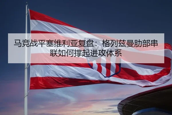 马竞战平塞维利亚复盘：格列兹曼肋部串联如何撑起进攻体系