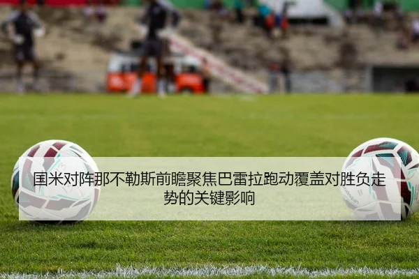 国米对阵那不勒斯前瞻聚焦巴雷拉跑动覆盖对胜负走势的关键影响