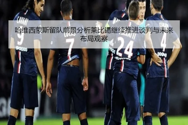 哈维西蒙斯留队前景分析莱比锡继续推进谈判与未来布局观察